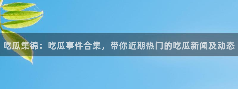 91吃瓜事件资讯：吃瓜集锦：吃瓜事件合集，带你近期热门的吃瓜新闻及动态